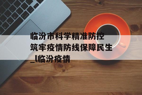 临汾市科学精准防控 筑牢疫情防线保障民生_l临汾疫情