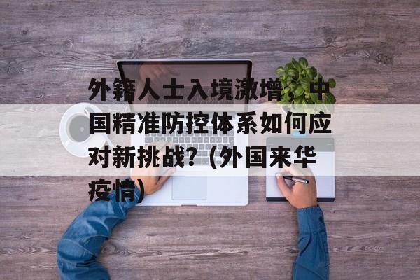 外籍人士入境激增，中国精准防控体系如何应对新挑战？(外国来华疫情)