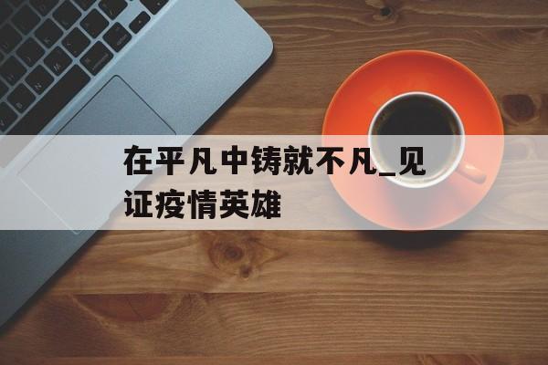 在平凡中铸就不凡_见证疫情英雄