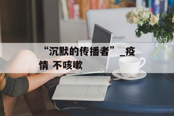 “沉默的传播者”_疫情 不咳嗽