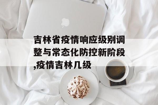 吉林省疫情响应级别调整与常态化防控新阶段,疫情吉林几级