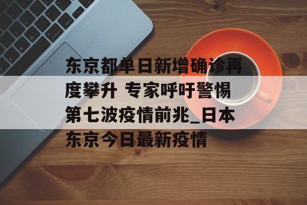 东京都单日新增确诊再度攀升 专家呼吁警惕第七波疫情前兆_日本东京今日最新疫情