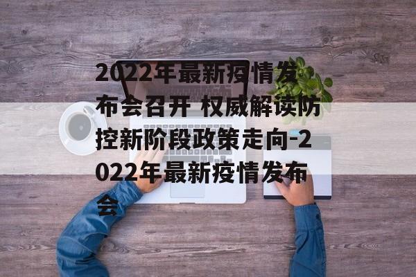 2022年最新疫情发布会召开 权威解读防控新阶段政策走向-2022年最新疫情发布会