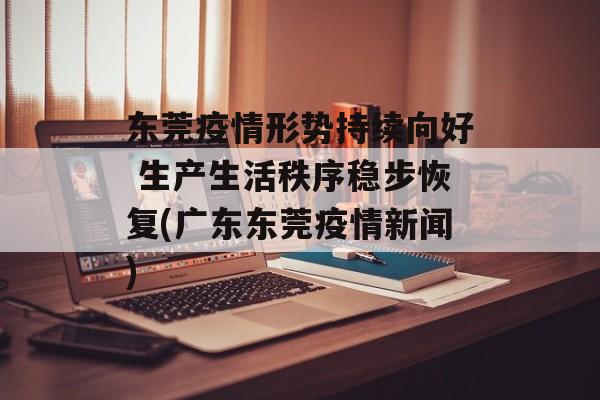 东莞疫情形势持续向好 生产生活秩序稳步恢复(广东东莞疫情新闻)