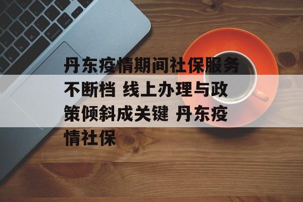 丹东疫情期间社保服务不断档 线上办理与政策倾斜成关键 丹东疫情社保