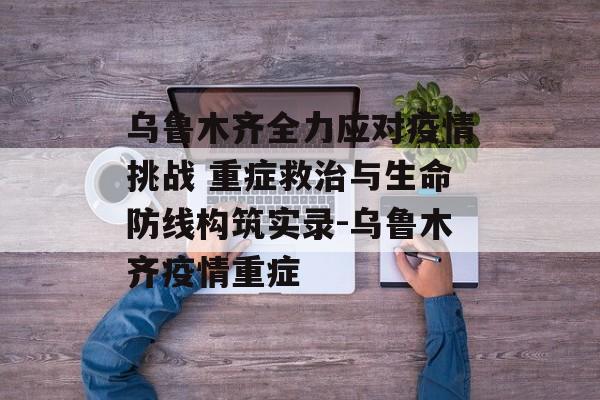 乌鲁木齐全力应对疫情挑战 重症救治与生命防线构筑实录-乌鲁木齐疫情重症