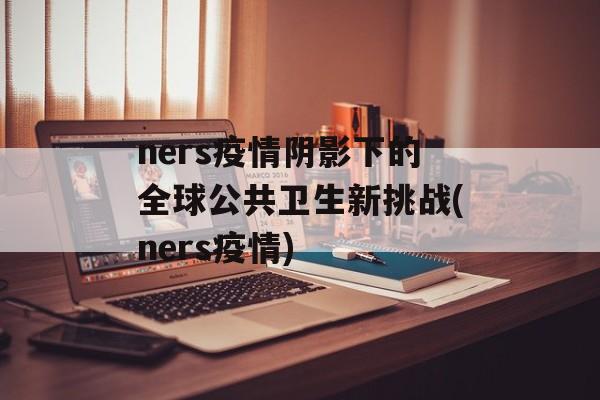 ners疫情阴影下的全球公共卫生新挑战(ners疫情)