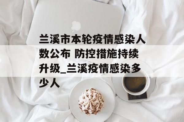 兰溪市本轮疫情感染人数公布 防控措施持续升级_兰溪疫情感染多少人