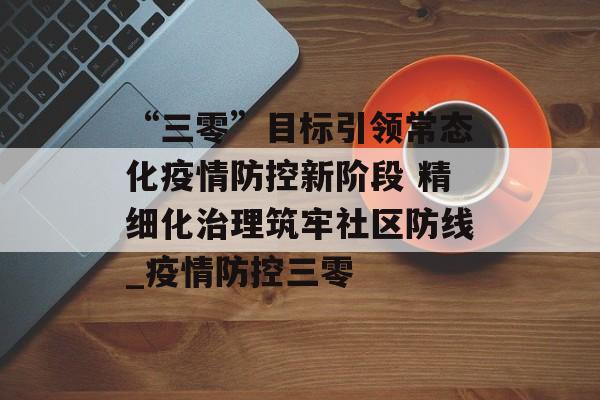 “三零”目标引领常态化疫情防控新阶段 精细化治理筑牢社区防线_疫情防控三零