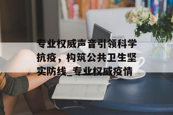 专业权威声音引领科学抗疫，构筑公共卫生坚实防线_专业权威疫情