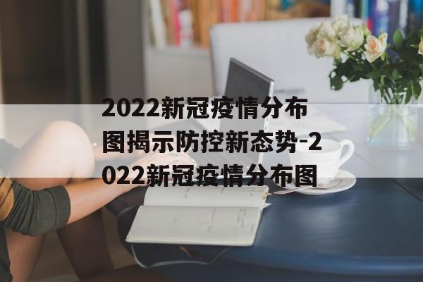 2022新冠疫情分布图揭示防控新态势-2022新冠疫情分布图