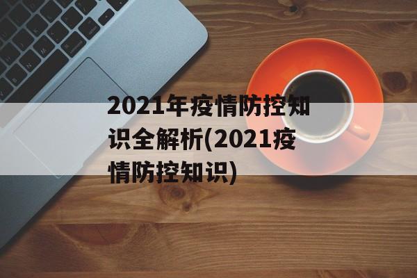 2021年疫情防控知识全解析(2021疫情防控知识)