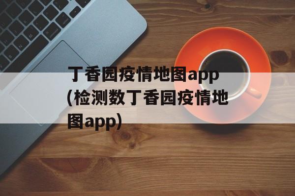 丁香园疫情地图app(检测数丁香园疫情地图app)