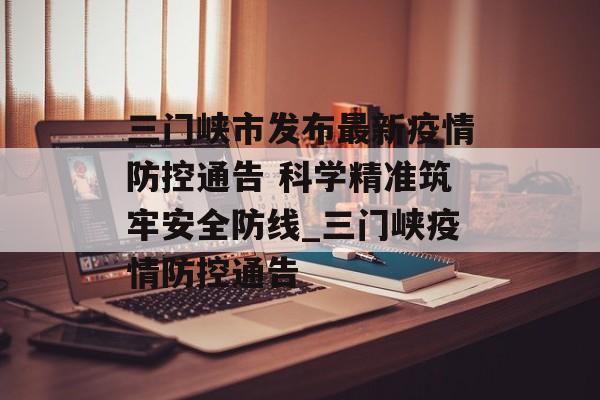 三门峡市发布最新疫情防控通告 科学精准筑牢安全防线_三门峡疫情防控通告