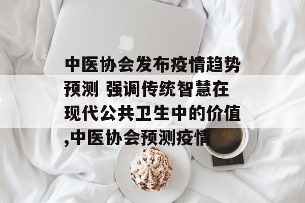 中医协会发布疫情趋势预测 强调传统智慧在现代公共卫生中的价值,中医协会预测疫情