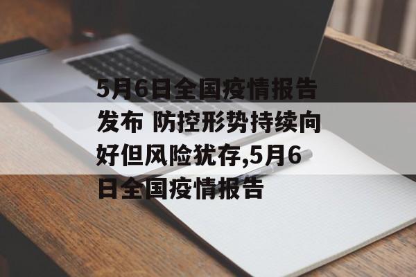 5月6日全国疫情报告发布 防控形势持续向好但风险犹存,5月6日全国疫情报告