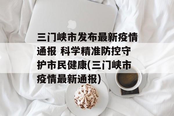 三门峡市发布最新疫情通报 科学精准防控守护市民健康(三门峡市疫情最新通报)