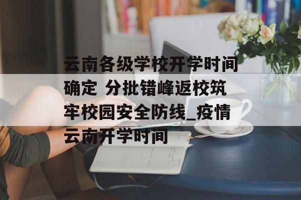 云南各级学校开学时间确定 分批错峰返校筑牢校园安全防线_疫情云南开学时间