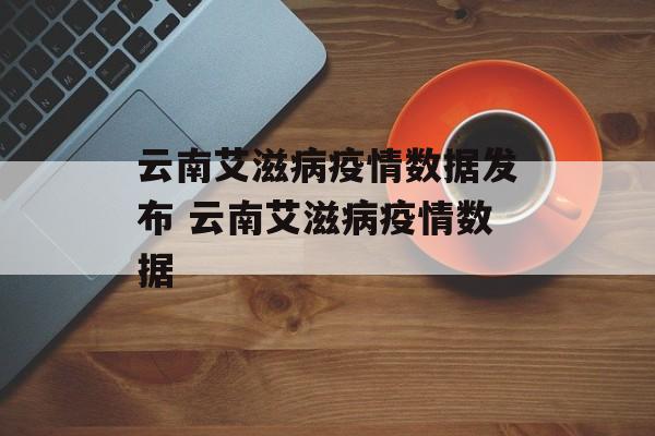 云南艾滋病疫情数据发布 云南艾滋病疫情数据
