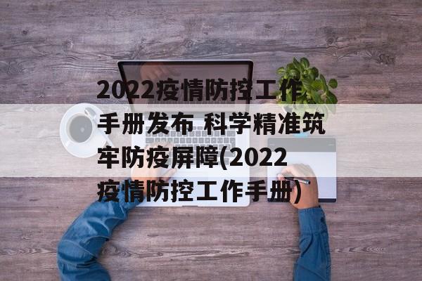 2022疫情防控工作手册发布 科学精准筑牢防疫屏障(2022疫情防控工作手册)
