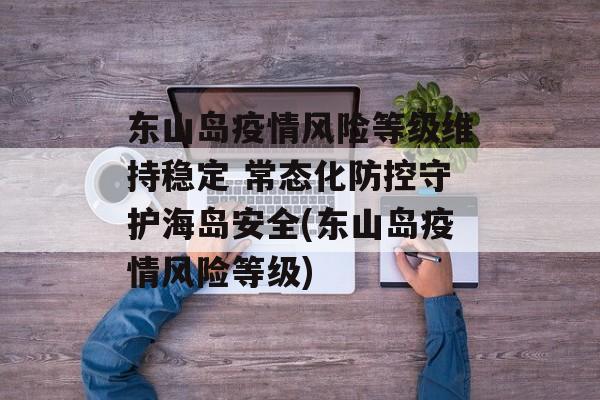 东山岛疫情风险等级维持稳定 常态化防控守护海岛安全(东山岛疫情风险等级)