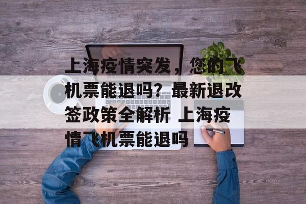 上海疫情突发，您的飞机票能退吗？最新退改签政策全解析 上海疫情飞机票能退吗