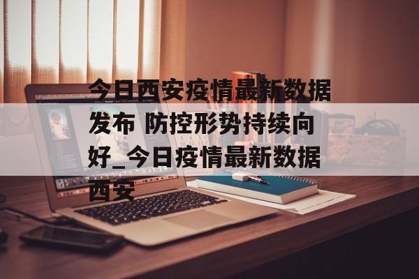 今日西安疫情最新数据发布 防控形势持续向好_今日疫情最新数据西安