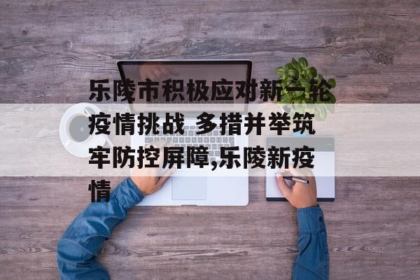 乐陵市积极应对新一轮疫情挑战 多措并举筑牢防控屏障,乐陵新疫情