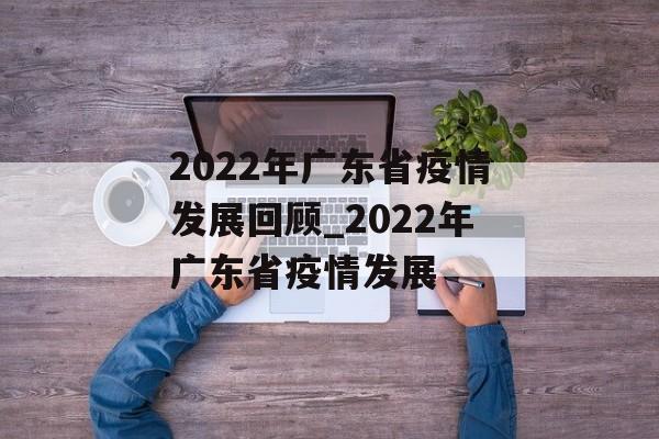 2022年广东省疫情发展回顾_2022年广东省疫情发展
