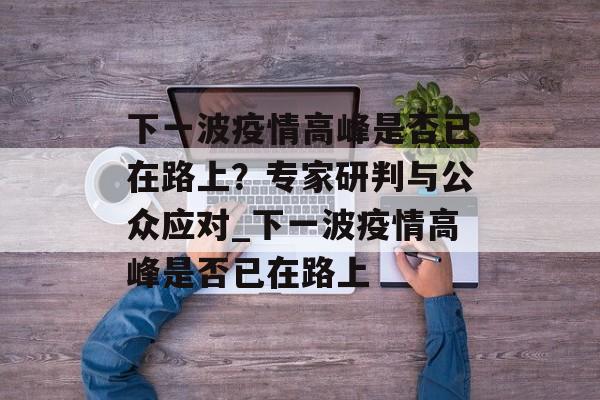 下一波疫情高峰是否已在路上？专家研判与公众应对_下一波疫情高峰是否已在路上