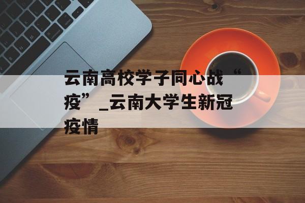 云南高校学子同心战“疫”_云南大学生新冠疫情