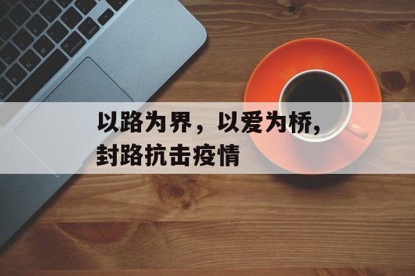 以路为界，以爱为桥,封路抗击疫情