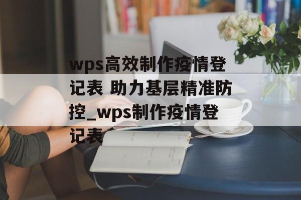 wps高效制作疫情登记表 助力基层精准防控_wps制作疫情登记表
