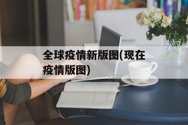 全球疫情新版图(现在疫情版图)