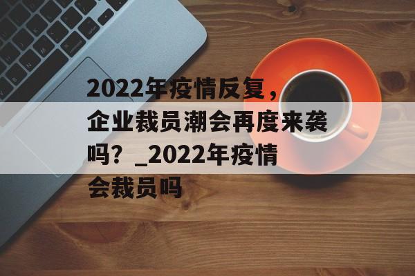 2022年疫情反复，企业裁员潮会再度来袭吗？_2022年疫情会裁员吗