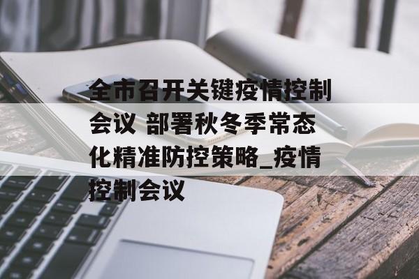 全市召开关键疫情控制会议 部署秋冬季常态化精准防控策略_疫情控制会议