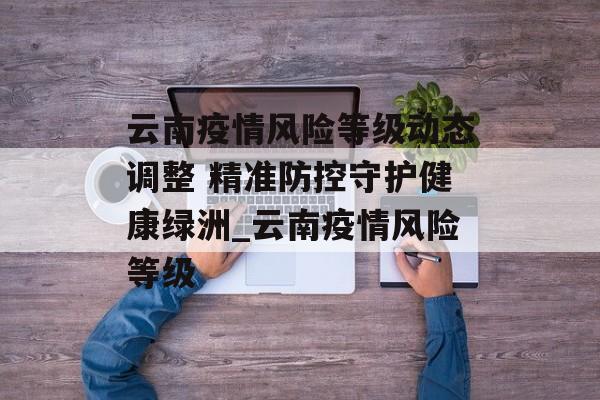 云南疫情风险等级动态调整 精准防控守护健康绿洲_云南疫情风险等级