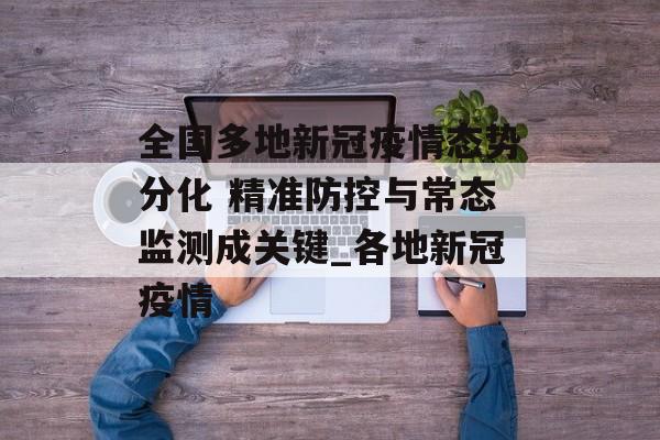 全国多地新冠疫情态势分化 精准防控与常态监测成关键_各地新冠疫情