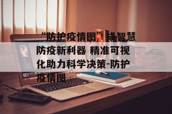 “防护疫情图”成智慧防疫新利器 精准可视化助力科学决策-防护疫情图