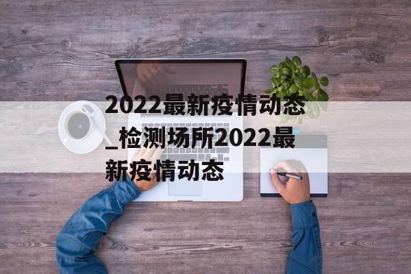 2022最新疫情动态_检测场所2022最新疫情动态