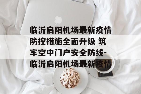 临沂启阳机场最新疫情防控措施全面升级 筑牢空中门户安全防线-临沂启阳机场最新疫情