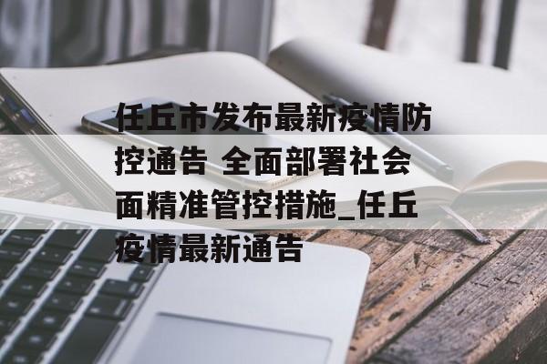 任丘市发布最新疫情防控通告 全面部署社会面精准管控措施_任丘疫情最新通告