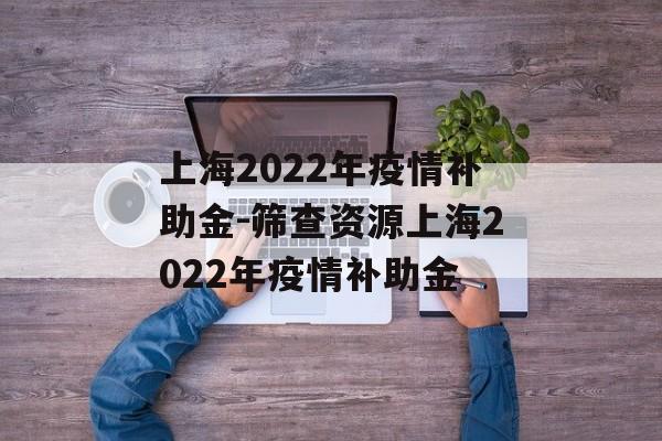 上海2022年疫情补助金-筛查资源上海2022年疫情补助金