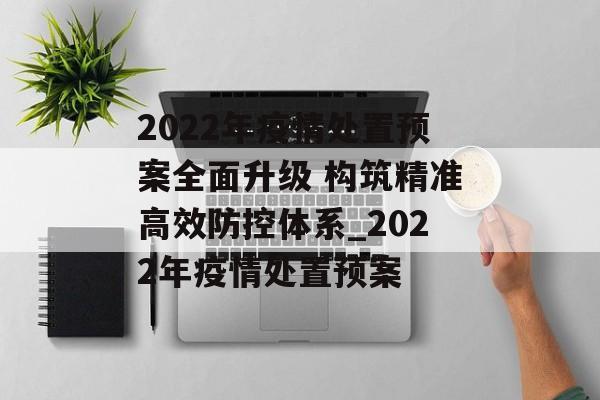 2022年疫情处置预案全面升级 构筑精准高效防控体系_2022年疫情处置预案