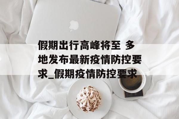 假期出行高峰将至 多地发布最新疫情防控要求_假期疫情防控要求
