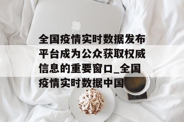 全国疫情实时数据发布平台成为公众获取权威信息的重要窗口_全国疫情实时数据中国