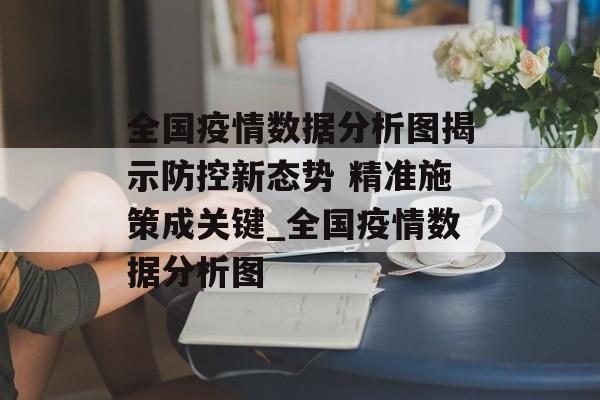 全国疫情数据分析图揭示防控新态势 精准施策成关键_全国疫情数据分析图