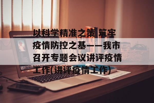 以科学精准之策 筑牢疫情防控之基——我市召开专题会议讲评疫情工作(讲评疫情工作)