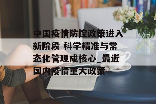 中国疫情防控政策进入新阶段 科学精准与常态化管理成核心_最近国内疫情重大政策