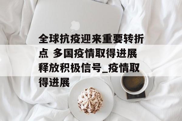 全球抗疫迎来重要转折点 多国疫情取得进展释放积极信号_疫情取得进展